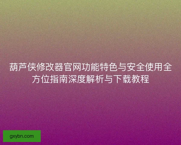 葫芦侠修改器官网功能特色与安全使用全方位指南深度解析与下载教程