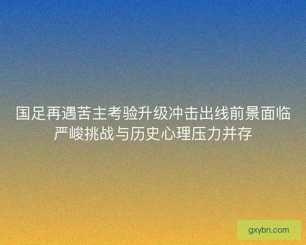 国足再遇苦主考验升级冲击出线前景面临严峻挑战与历史心理压力并存