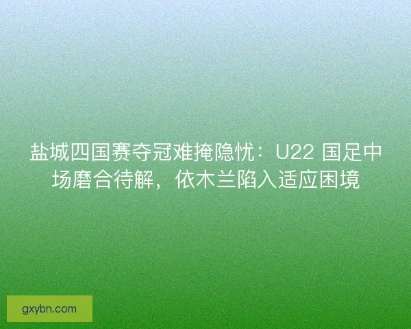 盐城四国赛夺冠难掩隐忧：U22 国足中场磨合待解，依木兰陷入适应困境