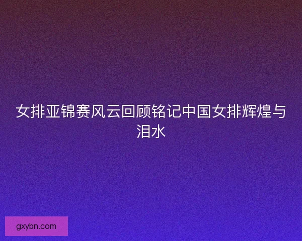女排亚锦赛风云回顾铭记中国女排辉煌与泪水