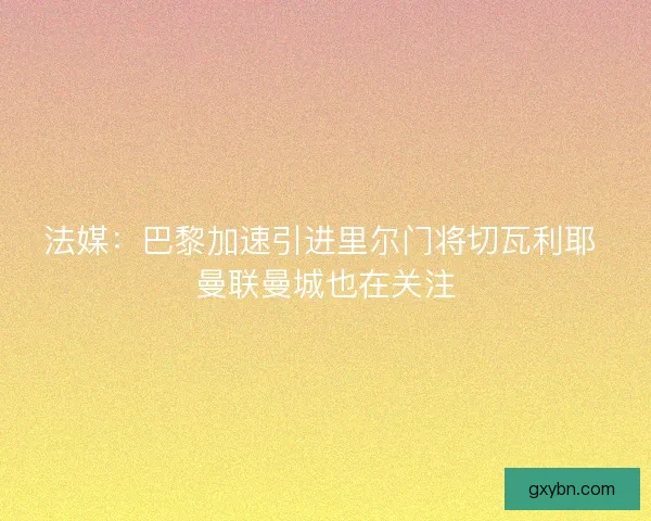 法媒：巴黎加速引进里尔门将切瓦利耶 曼联曼城也在关注