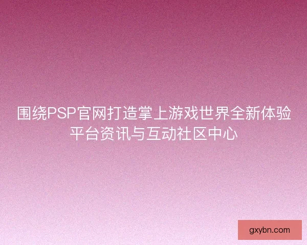 围绕PSP官网打造掌上游戏世界全新体验平台资讯与互动社区中心